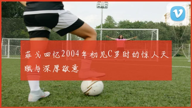 菲戈回忆2004年初见C罗时的惊人天赋与深厚敬意