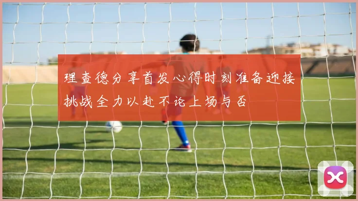 理查德分享首发心得时刻准备迎接挑战全力以赴不论上场与否