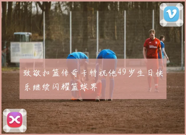 致敬扣篮传奇卡特祝他49岁生日快乐继续闪耀篮球界