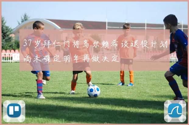 37岁拜仁门将乌尔赖希谈退役计划尚未确定明年再做决定