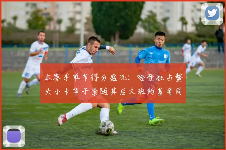 本赛季单节得分盛况：哈登独占鳌头小卡华子紧随其后文班约基奇同创佳绩