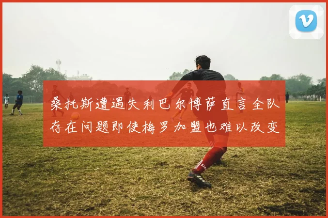 桑托斯遭遇失利巴尔博萨直言全队存在问题即使梅罗加盟也难以改变