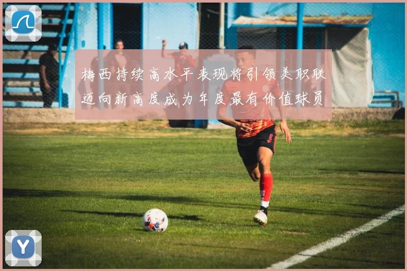 梅西持续高水平表现将引领美职联迈向新高度成为年度最有价值球员