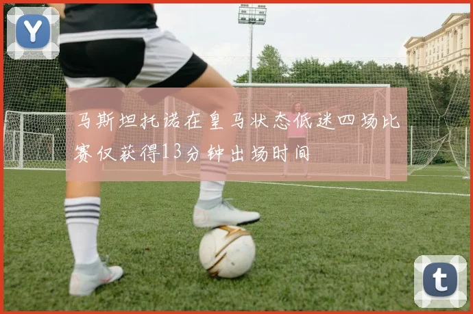 马斯坦托诺在皇马状态低迷四场比赛仅获得13分钟出场时间