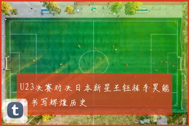 U23决赛对决日本新星王钰栋李昊能否书写辉煌历史