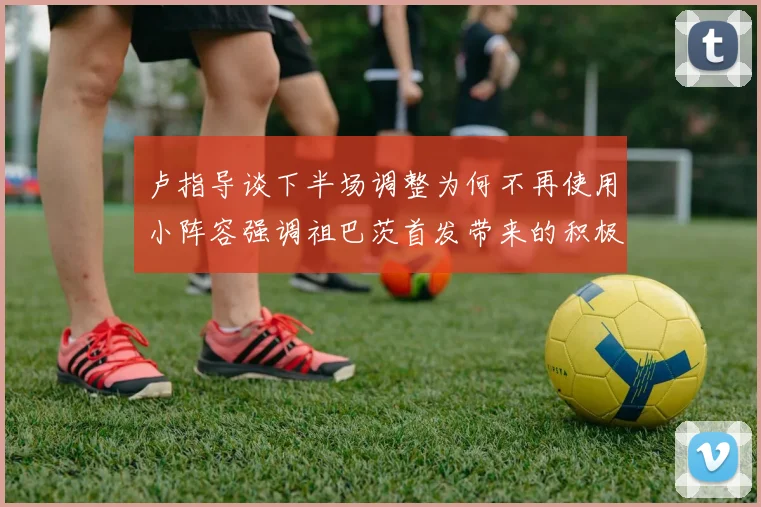 卢指导谈下半场调整为何不再使用小阵容强调祖巴茨首发带来的积极效果