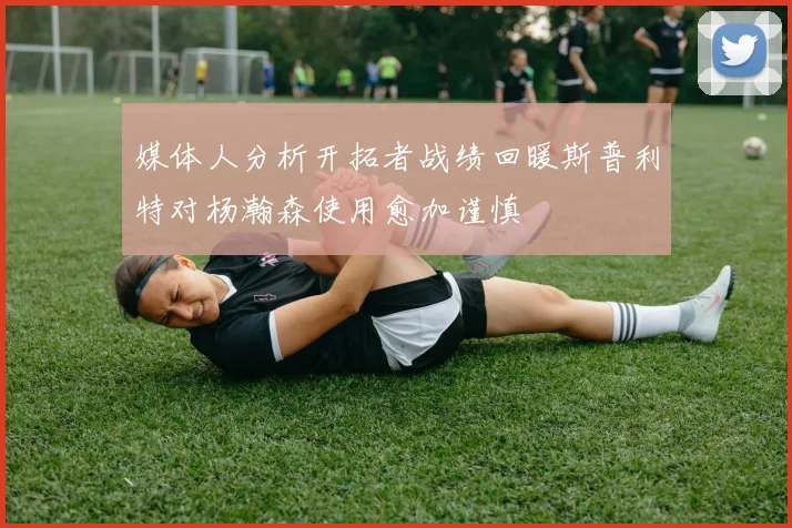 媒体人分析开拓者战绩回暖斯普利特对杨瀚森使用愈加谨慎