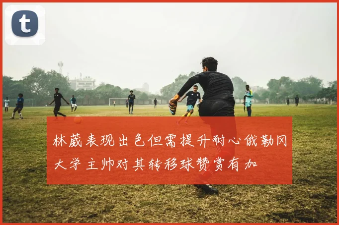 林葳表现出色但需提升耐心俄勒冈大学主帅对其转移球赞赏有加