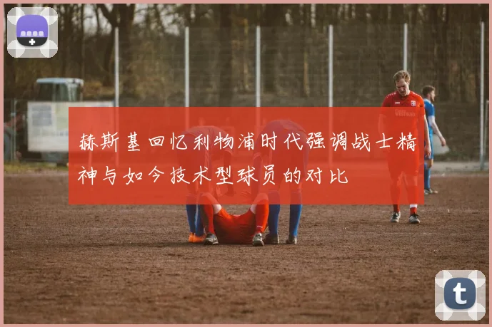 赫斯基回忆利物浦时代强调战士精神与如今技术型球员的对比