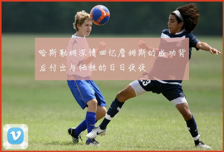 哈斯勒姆深情回忆詹姆斯的成功背后付出与牺牲的日日夜夜