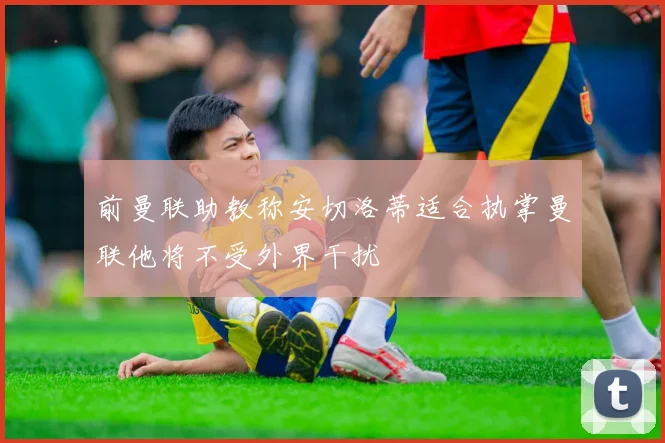 前曼联助教称安切洛蒂适合执掌曼联他将不受外界干扰