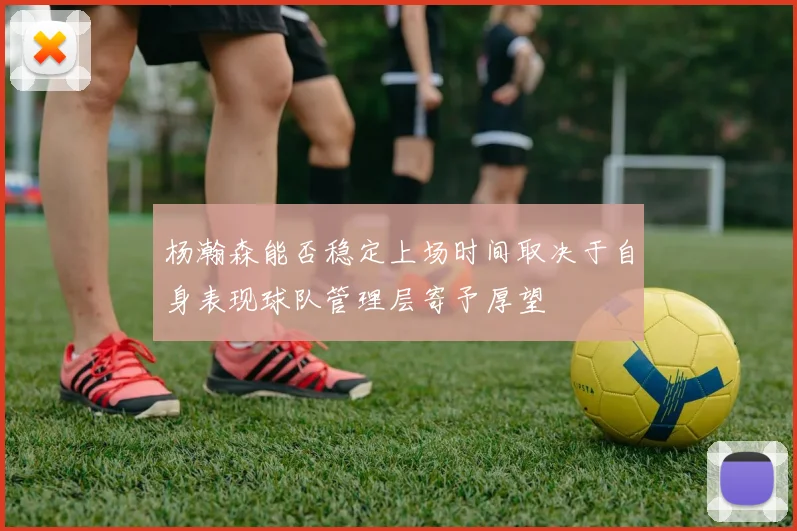 杨瀚森能否稳定上场时间取决于自身表现球队管理层寄予厚望