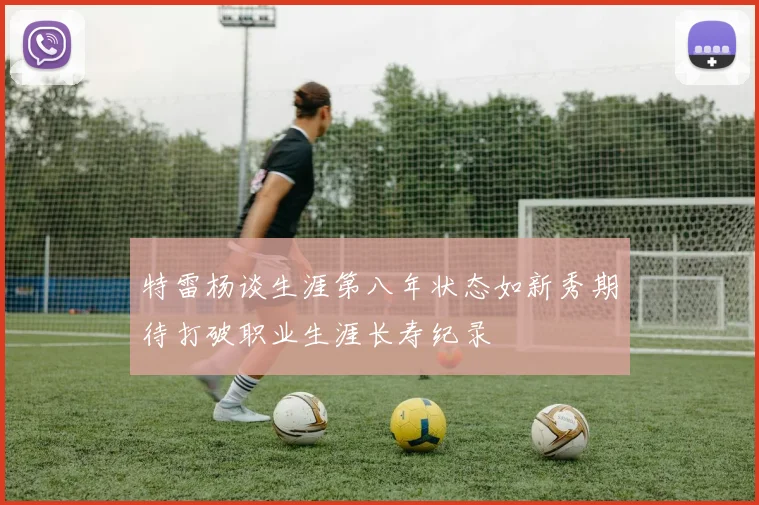 特雷杨谈生涯第八年状态如新秀期待打破职业生涯长寿纪录