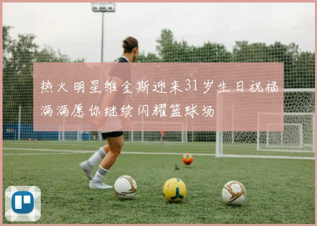 热火明星维金斯迎来31岁生日祝福满满愿你继续闪耀篮球场