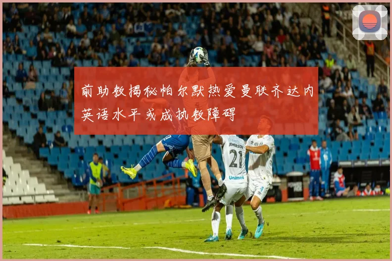 前助教揭秘帕尔默热爱曼联齐达内英语水平或成执教障碍