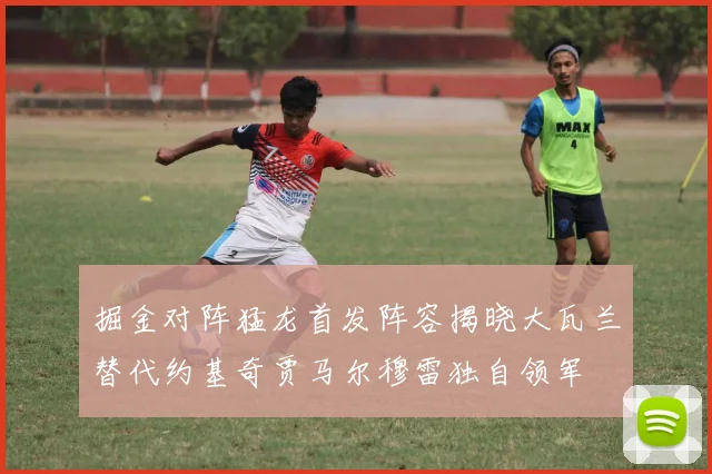 掘金对阵猛龙首发阵容揭晓大瓦兰替代约基奇贾马尔穆雷独自领军