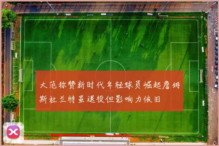 大范称赞新时代年轻球员崛起詹姆斯杜兰特虽退役但影响力依旧