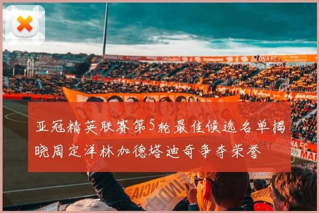 亚冠精英联赛第5轮最佳候选名单揭晓周定洋林加德塔迪奇争夺荣誉