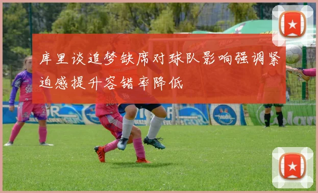 库里谈追梦缺席对球队影响强调紧迫感提升容错率降低