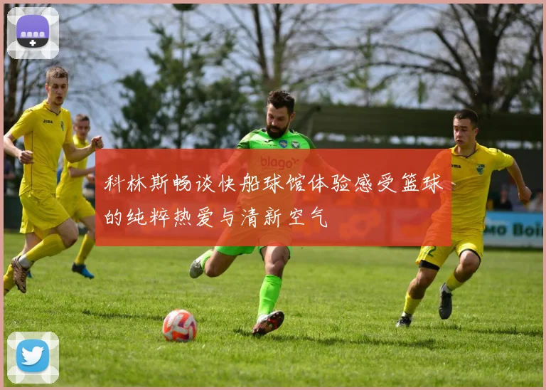 科林斯畅谈快船球馆体验感受篮球的纯粹热爱与清新空气