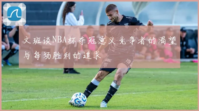 文班谈NBA杯夺冠意义竞争者的渴望与每场胜利的追求