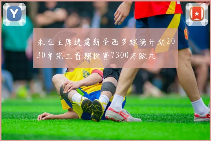 米兰主席透露新圣西罗球场计划2030年完工首期投资7300万欧元