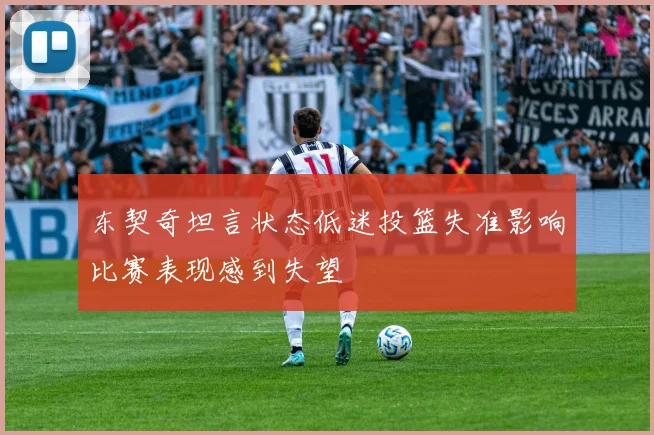 东契奇坦言状态低迷投篮失准影响比赛表现感到失望