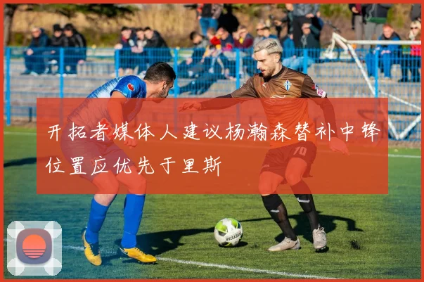 开拓者媒体人建议杨瀚森替补中锋位置应优先于里斯