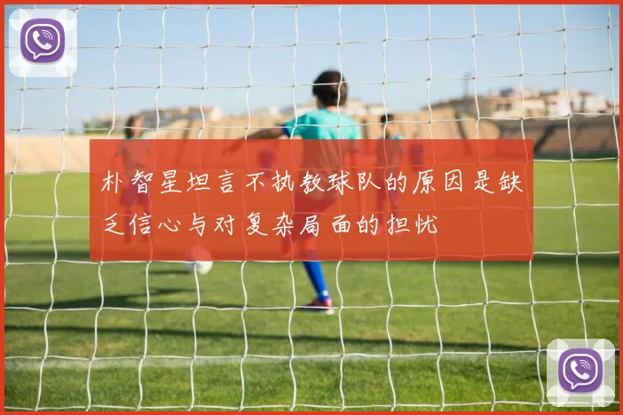 朴智星坦言不执教球队的原因是缺乏信心与对复杂局面的担忧