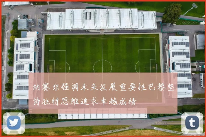 纳赛尔强调未来发展重要性巴黎坚持独特思维追求卓越成绩