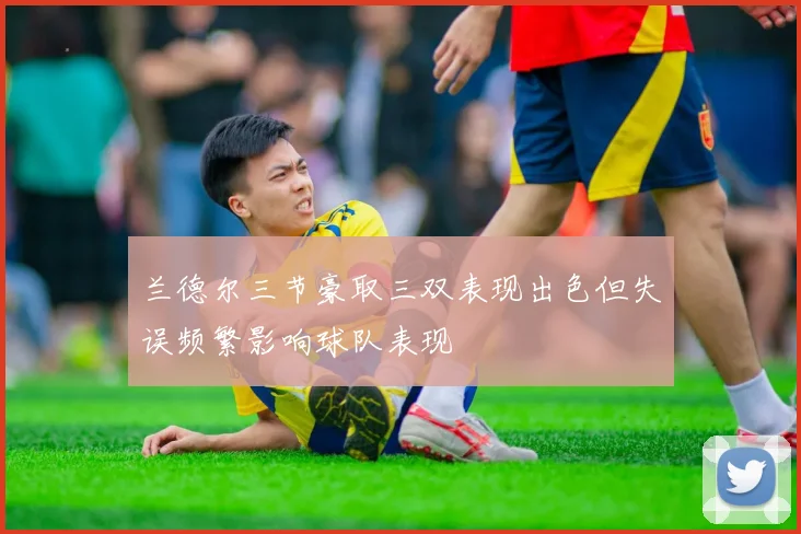 兰德尔三节豪取三双表现出色但失误频繁影响球队表现