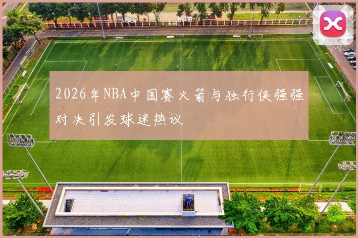 2026年NBA中国赛火箭与独行侠强强对决引发球迷热议