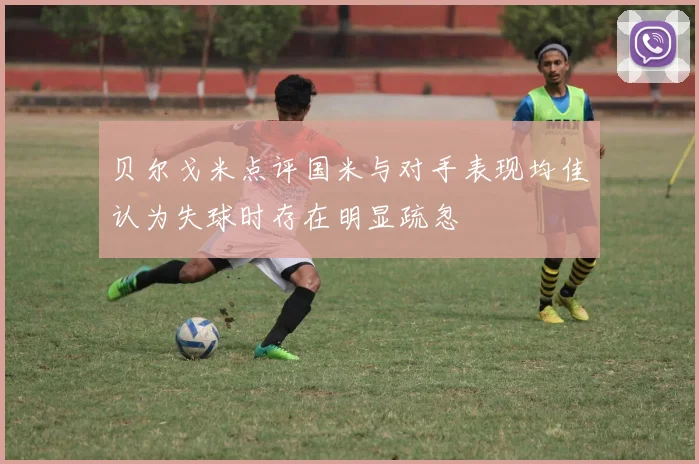 贝尔戈米点评国米与对手表现均佳认为失球时存在明显疏忽