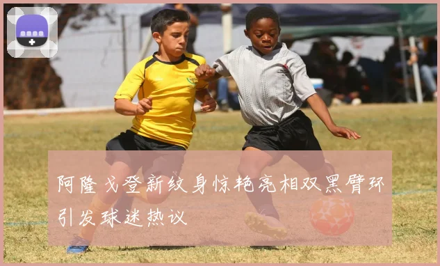 阿隆戈登新纹身惊艳亮相双黑臂环引发球迷热议