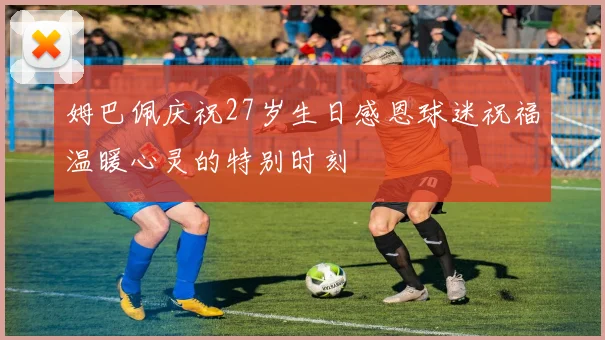 姆巴佩庆祝27岁生日感恩球迷祝福温暖心灵的特别时刻