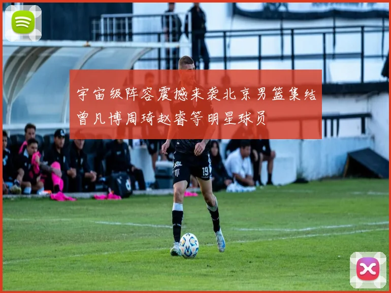 宇宙级阵容震撼来袭北京男篮集结曾凡博周琦赵睿等明星球员