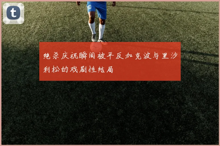 绝杀庆祝瞬间被平反加克波与里沙利松的戏剧性结局